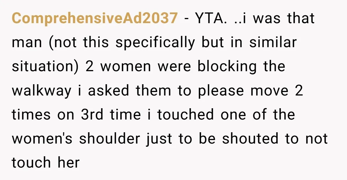 ComprehensiveAd2037 − YTA. ..i was that man (not this specifically but in similar situation) 2 women were blocking the walkway i asked them to please move 2 times on 3rd...