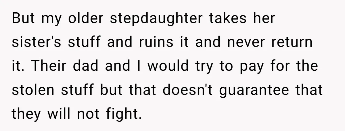 But my older stepdaughter takes her sister's stuff and ruins it and never return it. Their dad and I would try to pay for the stolen stuff but that doesn't...