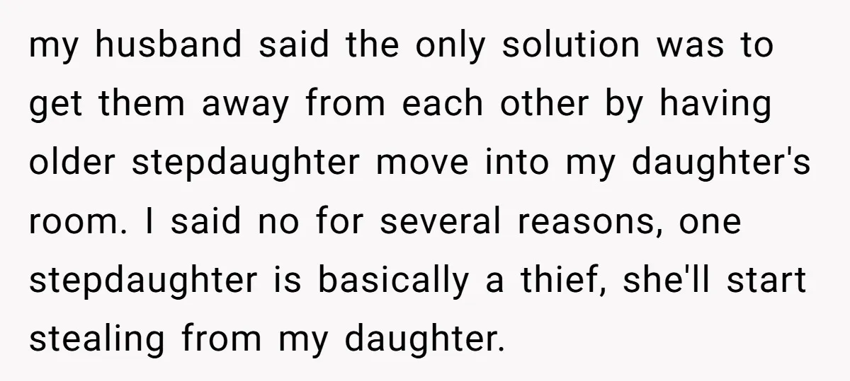 my husband said the only solution was to get them away from each other by having older stepdaughter move into my daughter's room. I said no for several reasons, one...