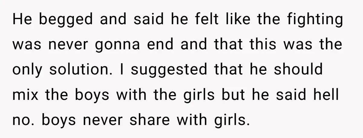 He begged and said he felt like the fighting was never gonna end and that this was the only solution. I suggested that he should mix the boys with the...