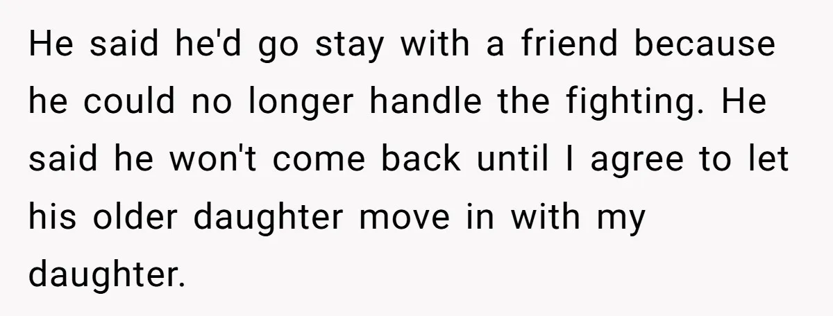 He said he'd go stay with a friend because he could no longer handle the fighting. He said he won't come back until I agree to let his older daughter...