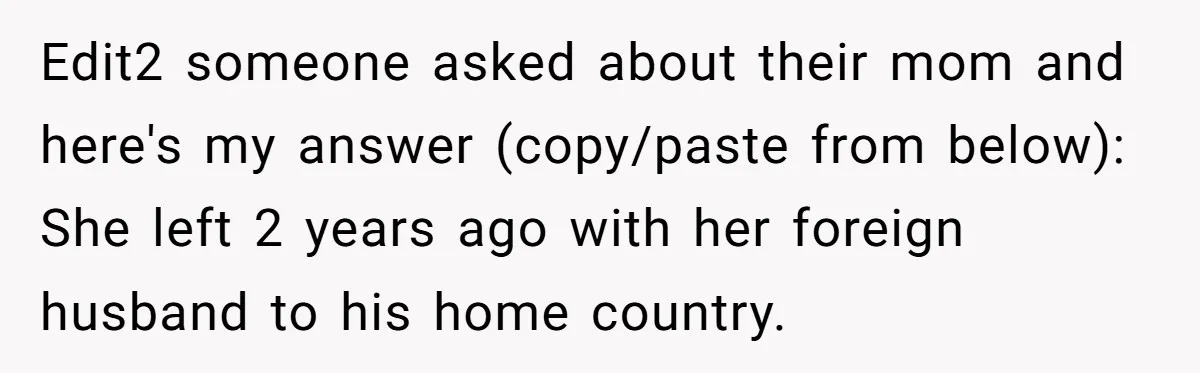 Edit2 someone asked about their mom and here's my answer (copy/paste from below): She left 2 years ago with her foreign husband to his home country.