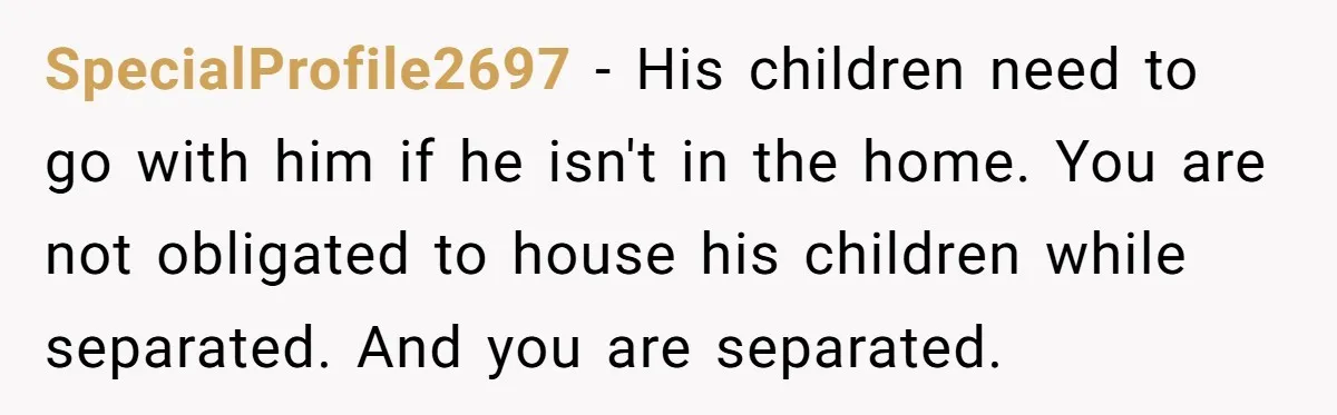 SpecialProfile2697 − His children need to go with him if he isn't in the home. You are not obligated to house his children while separated. And you are separated.
