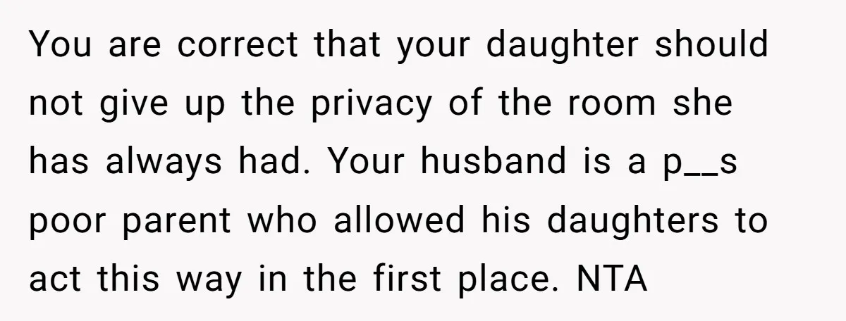 You are correct that your daughter should not give up the privacy of the room she has always had. Your husband is a p__s poor parent who allowed his daughters...