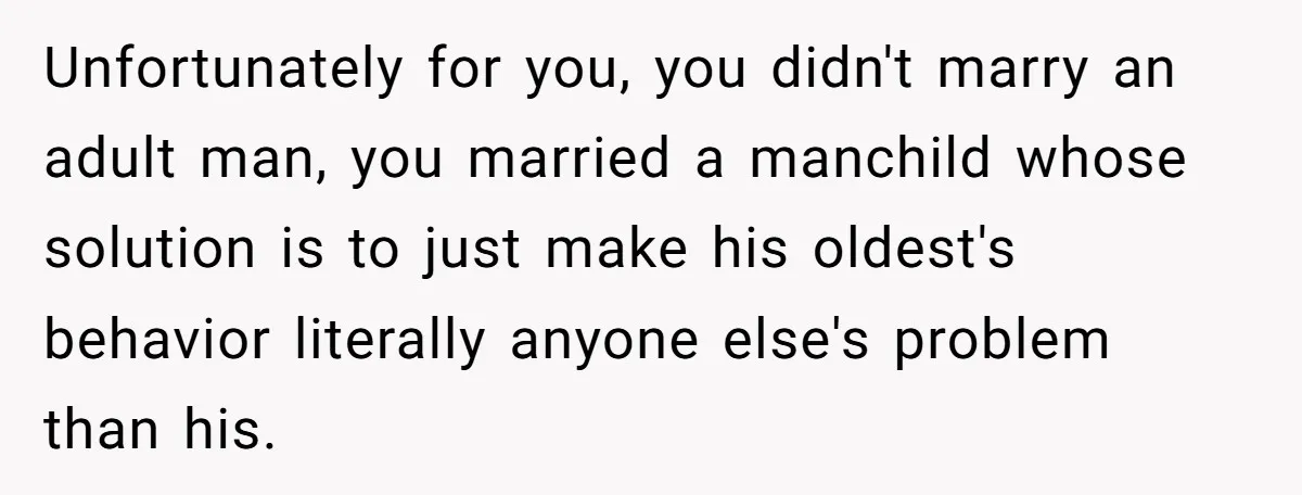 Unfortunately for you, you didn't marry an adult man, you married a manchild whose solution is to just make his oldest's behavior literally anyone else's problem than his.