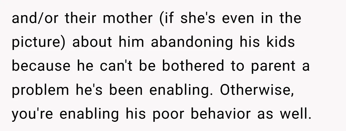 and/or their mother (if she's even in the picture) about him abandoning his kids because he can't be bothered to parent a problem he's been enabling. Otherwise, you're enabling his...