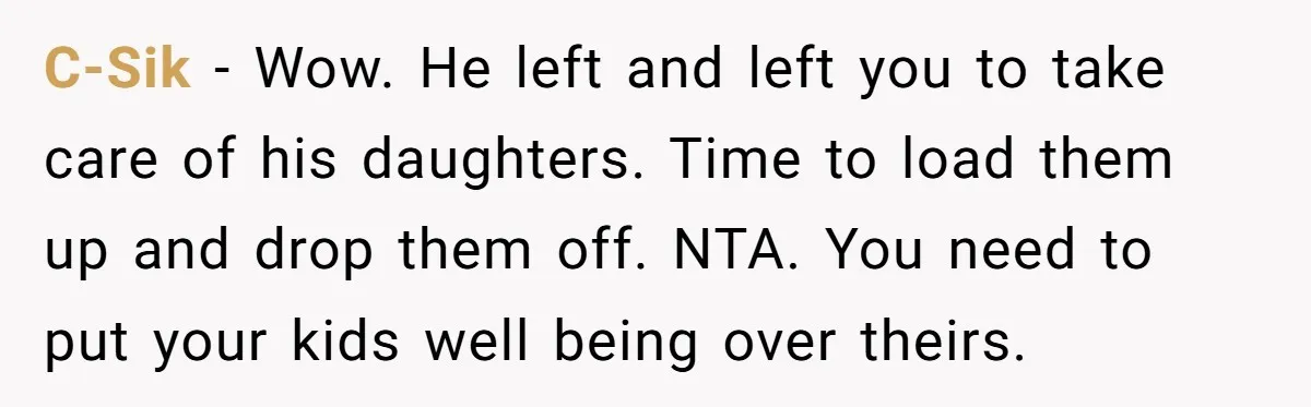 C-Sik − Wow. He left and left you to take care of his daughters. Time to load them up and drop them off. NTA. You need to put your kids...