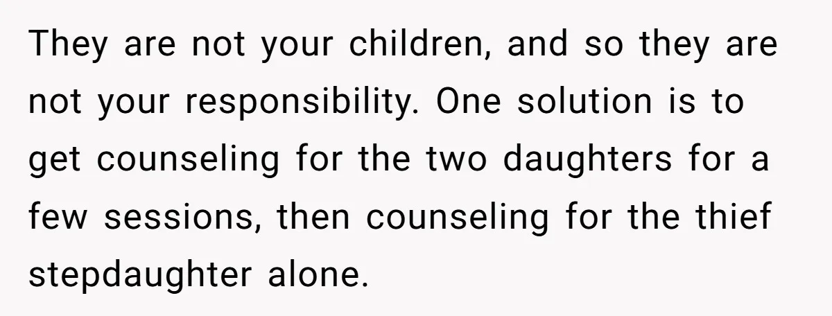 They are not your children, and so they are not your responsibility. One solution is to get counseling for the two daughters for a few sessions, then counseling for the...