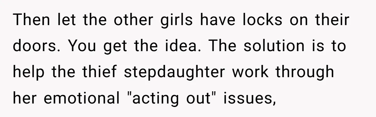 Then let the other girls have locks on their doors. You get the idea. The solution is to help the thief stepdaughter work through her emotional "acting out" issues,