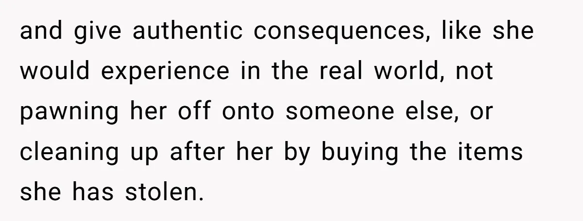 and give authentic consequences, like she would experience in the real world, not pawning her off onto someone else, or cleaning up after her by buying the items she has...