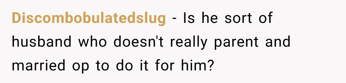 Discombobulatedslug − Is he sort of husband who doesn't really parent and married op to do it for him?