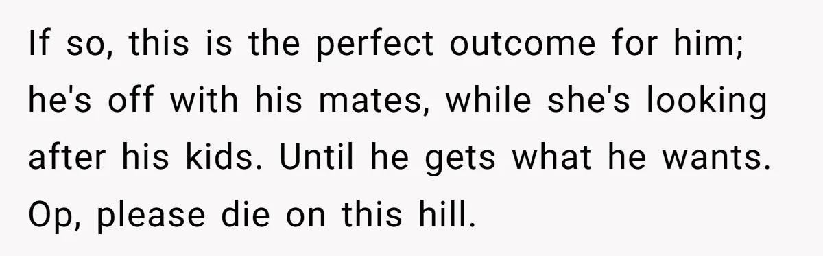 If so, this is the perfect outcome for him; he's off with his mates, while she's looking after his kids. Until he gets what he wants. Op, please die on...