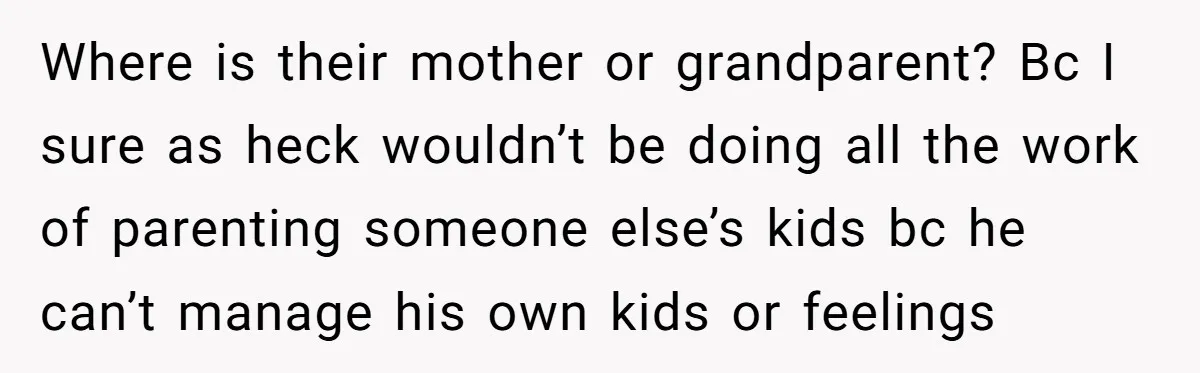 Where is their mother or grandparent? Bc I sure as heck wouldn’t be doing all the work of parenting someone else’s kids bc he can’t manage his own kids or...