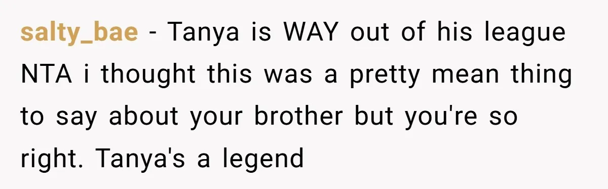salty_bae − Tanya is WAY out of his league NTA i thought this was a pretty mean thing to say about your brother but you're so right. Tanya's a legend