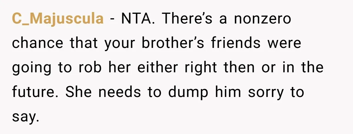 C_Majuscula − NTA. There’s a nonzero chance that your brother’s friends were going to rob her either right then or in the future. She needs to dump him sorry to...