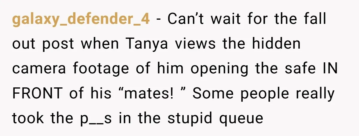 galaxy_defender_4 − Can’t wait for the fall out post when Tanya views the hidden camera footage of him opening the safe IN FRONT of his “mates! ” Some people really...