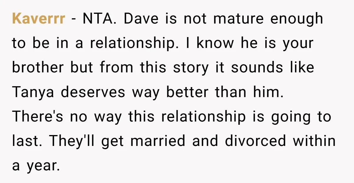 Kaverrr − NTA. Dave is not mature enough to be in a relationship. I know he is your brother but from this story it sounds like Tanya deserves way better...