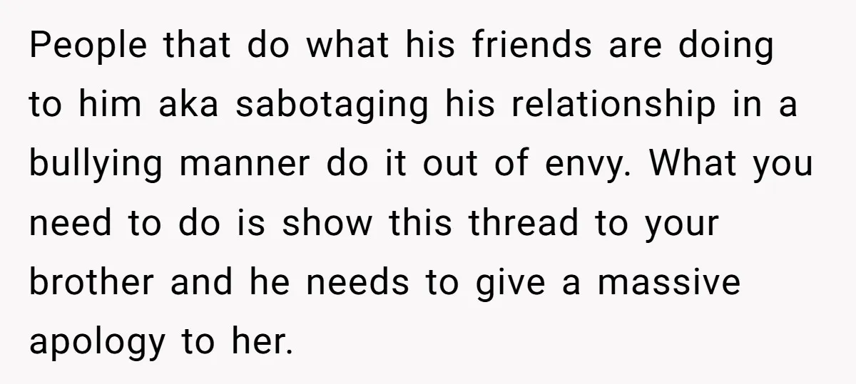People that do what his friends are doing to him aka sabotaging his relationship in a bullying manner do it out of envy. What you need to do is show...