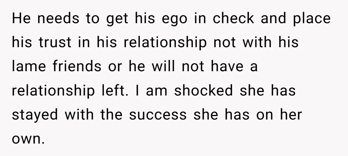 He needs to get his ego in check and place his trust in his relationship not with his lame friends or he will not have a relationship left. I am...