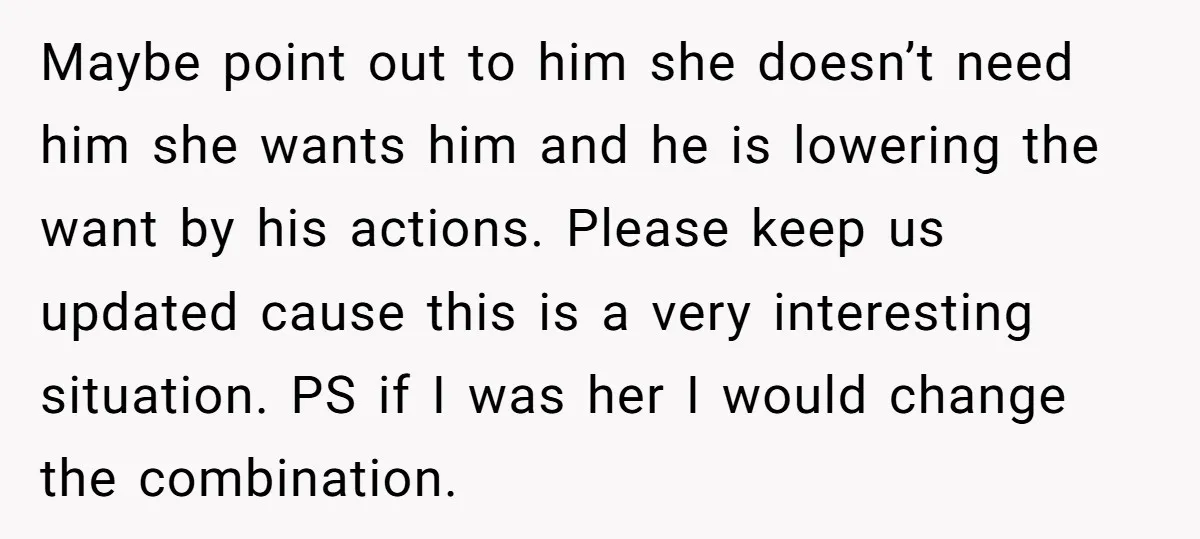 Maybe point out to him she doesn’t need him she wants him and he is lowering the want by his actions. Please keep us updated cause this is a very...