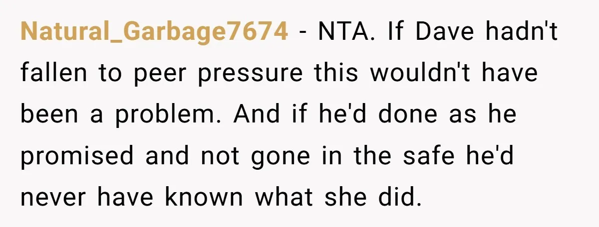 Natural_Garbage7674 − NTA. If Dave hadn't fallen to peer pressure this wouldn't have been a problem. And if he'd done as he promised and not gone in the safe he'd...