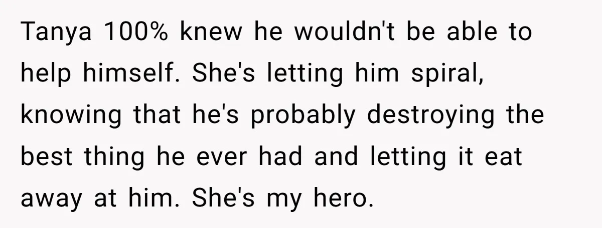 Tanya 100% knew he wouldn't be able to help himself. She's letting him spiral, knowing that he's probably destroying the best thing he ever had and letting it eat away...