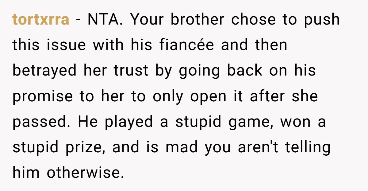 tortxrra − NTA. Your brother chose to push this issue with his fiancée and then betrayed her trust by going back on his promise to her to only open it...