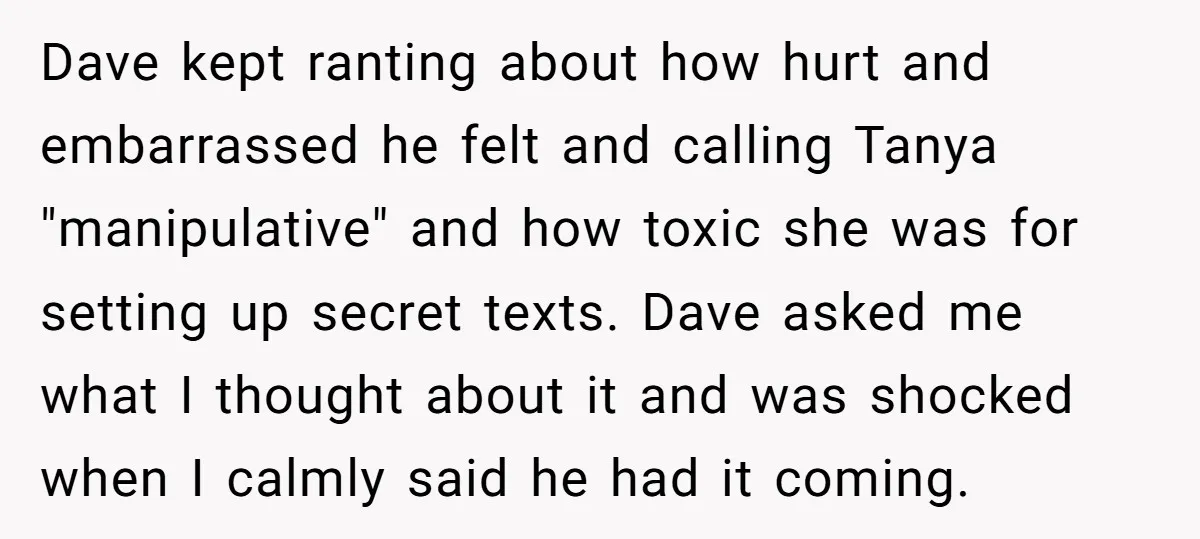 Dave kept ranting about how hurt and embarrassed he felt and calling Tanya "manipulative" and how toxic she was for setting up secret texts. Dave asked me what I thought...