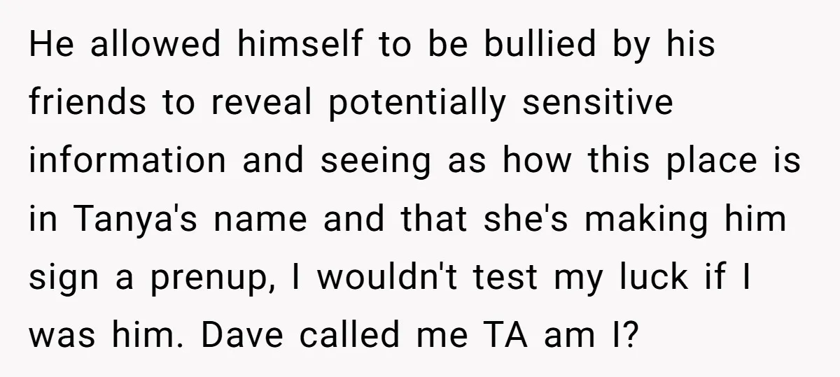 He allowed himself to be bullied by his friends to reveal potentially sensitive information and seeing as how this place is in Tanya's name and that she's making him sign...