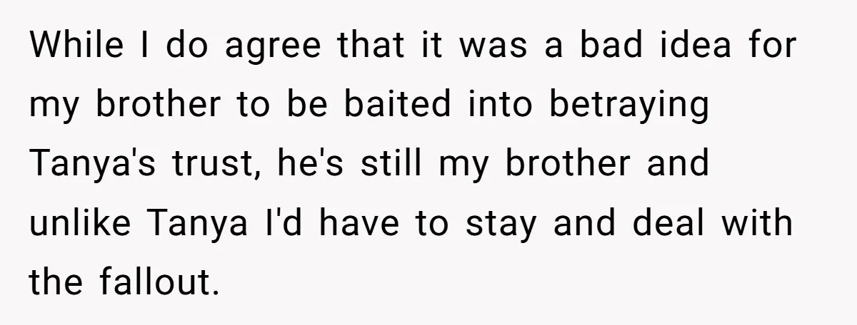 While I do agree that it was a bad idea for my brother to be baited into betraying Tanya's trust, he's still my brother and unlike Tanya I'd have to...