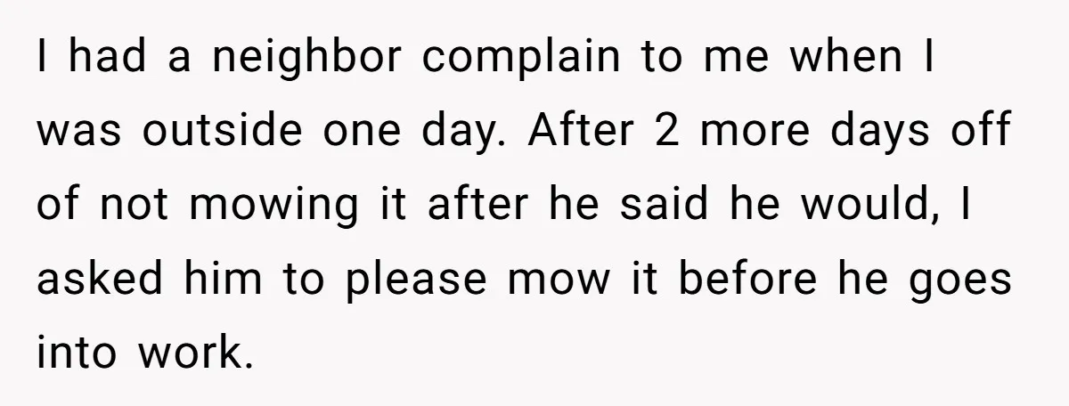I had a neighbor complain to me when I was outside one day. After 2 more days off of not mowing it after he said he would, I asked him...