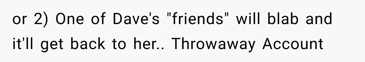 or 2) One of Dave's "friends" will blab and it'll get back to her.. Throwaway Account