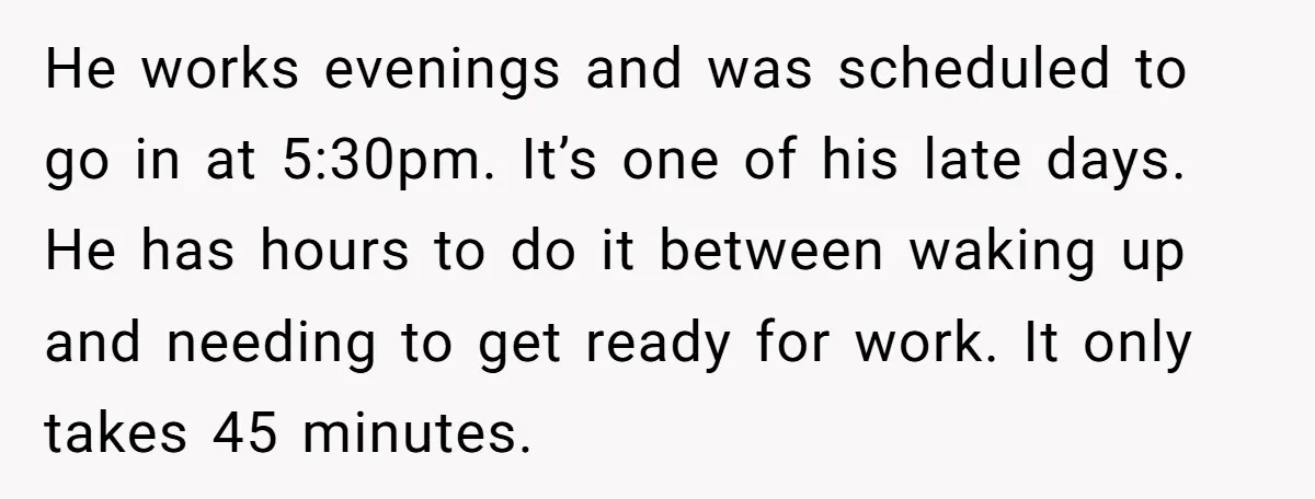 He works evenings and was scheduled to go in at 5:30pm. It’s one of his late days. He has hours to do it between waking up and needing to get...