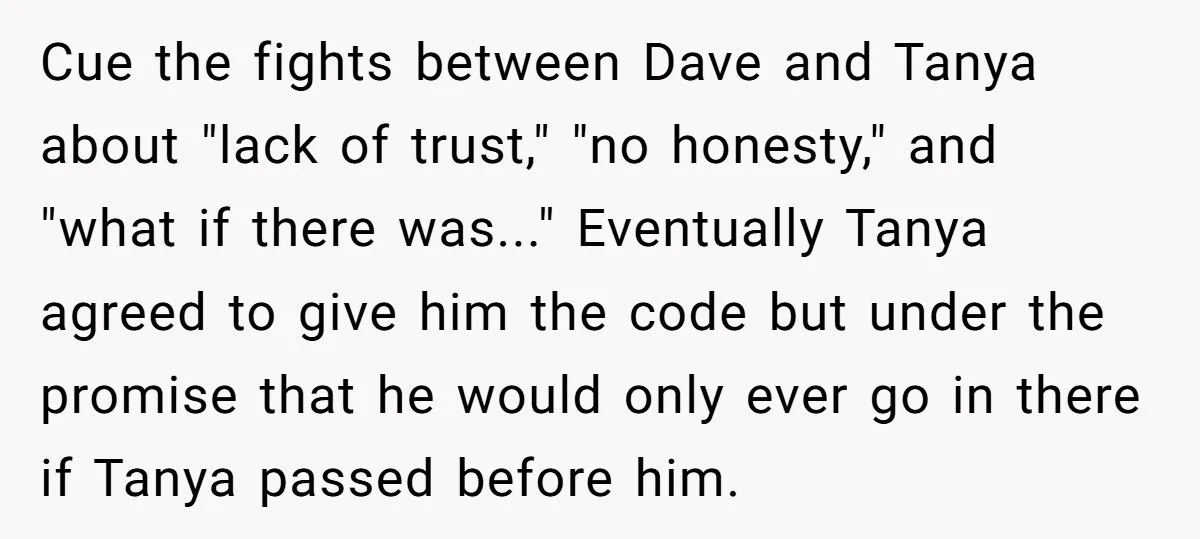 Cue the fights between Dave and Tanya about "lack of trust," "no honesty," and "what if there was..." Eventually Tanya agreed to give him the code but under the promise...