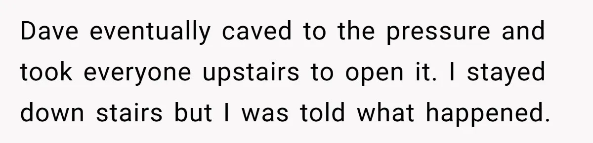 Dave eventually caved to the pressure and took everyone upstairs to open it. I stayed down stairs but I was told what happened.