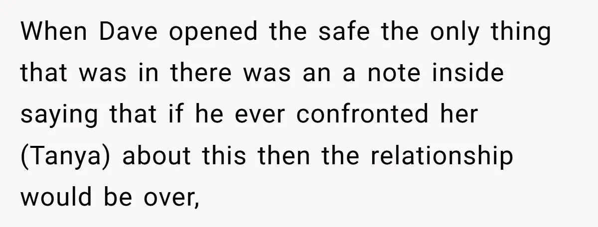 When Dave opened the safe the only thing that was in there was an a note inside saying that if he ever confronted her (Tanya) about this then the relationship...
