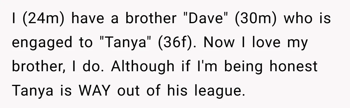 I (24m) have a brother "Dave" (30m) who is engaged to "Tanya" (36f). Now I love my brother, I do. Although if I'm being honest Tanya is WAY out of...