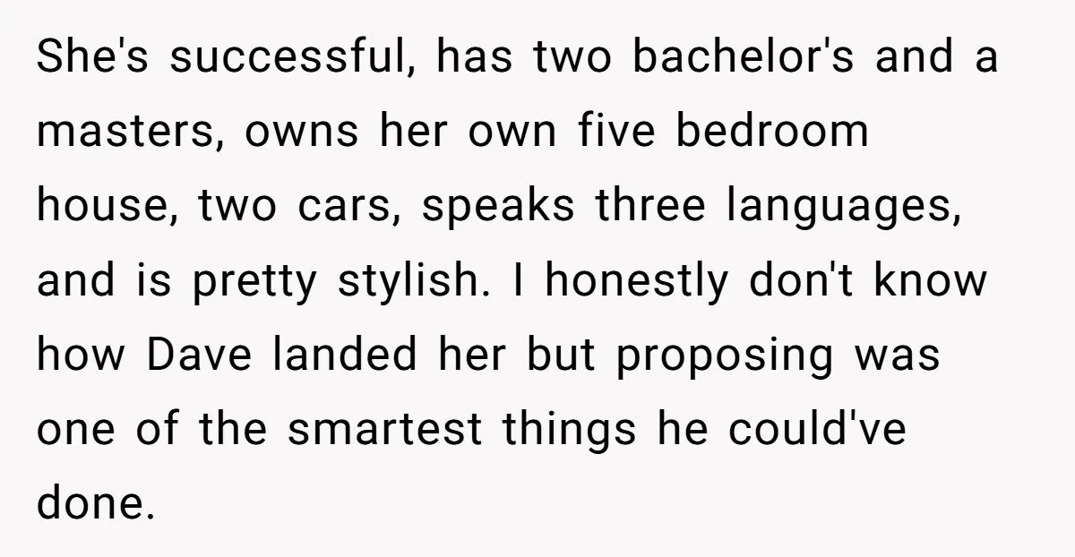 She's successful, has two bachelor's and a masters, owns her own five bedroom house, two cars, speaks three languages, and is pretty stylish. I honestly don't know how Dave landed...