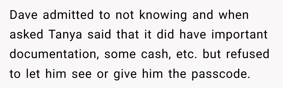 Dave admitted to not knowing and when asked Tanya said that it did have important documentation, some cash, etc. but refused to let him see or give him the passcode.