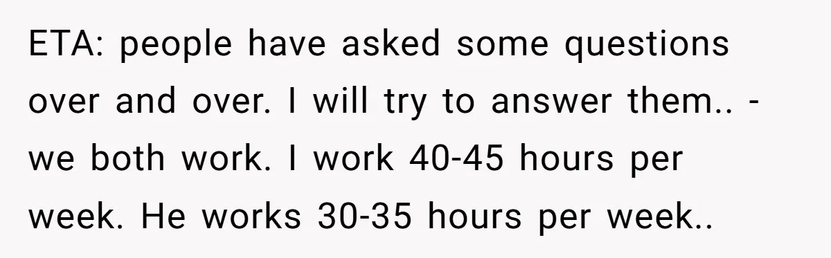 ETA: people have asked some questions over and over. I will try to answer them.. -we both work. I work 40-45 hours per week. He works 30-35 hours per week..