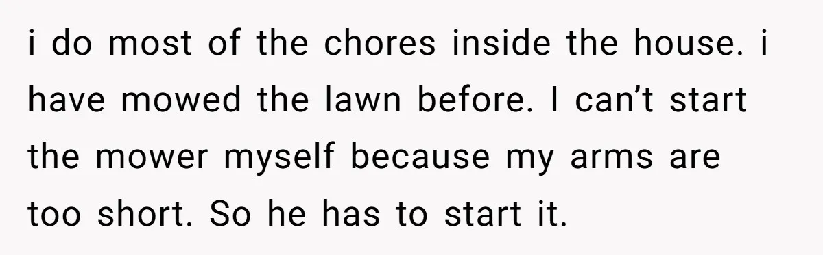 i do most of the chores inside the house. i have mowed the lawn before. I can’t start the mower myself because my arms are too short. So he has...