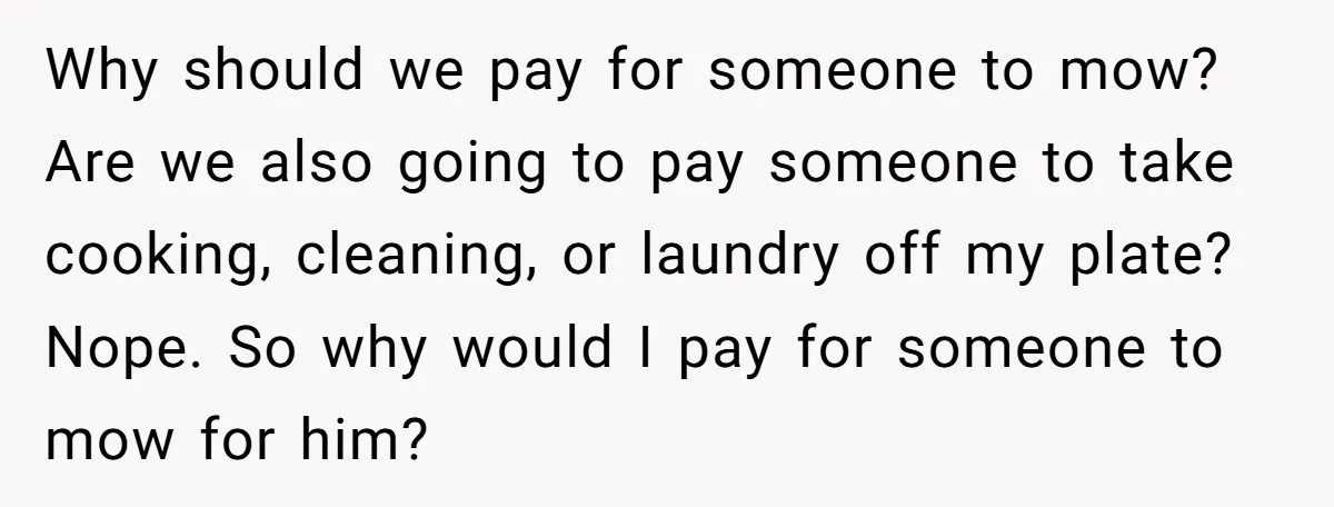 Why should we pay for someone to mow? Are we also going to pay someone to take cooking, cleaning, or laundry off my plate? Nope. So why would I pay...