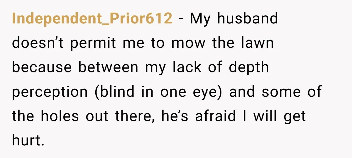 Independent_Prior612 − My husband doesn’t permit me to mow the lawn because between my lack of depth perception (blind in one eye) and some of the holes out there, he’s...