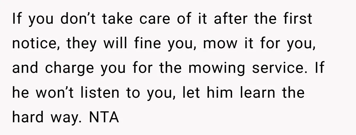 If you don’t take care of it after the first notice, they will fine you, mow it for you, and charge you for the mowing service. If he won’t listen...