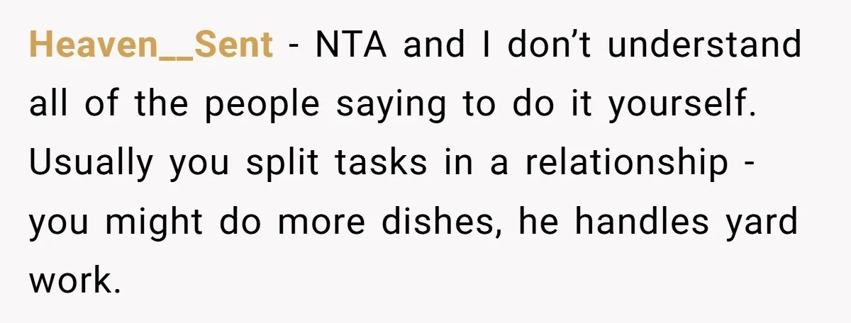 Heaven__Sent − NTA and I don’t understand all of the people saying to do it yourself. Usually you split tasks in a relationship - you might do more dishes, he...