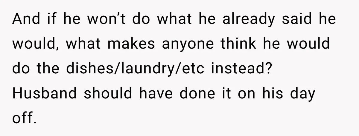 And if he won’t do what he already said he would, what makes anyone think he would do the dishes/laundry/etc instead? Husband should have done it on his day off.