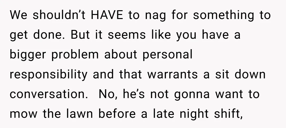We shouldn’t HAVE to nag for something to get done. But it seems like you have a bigger problem about personal responsibility and that warrants a sit down conversation. No,...