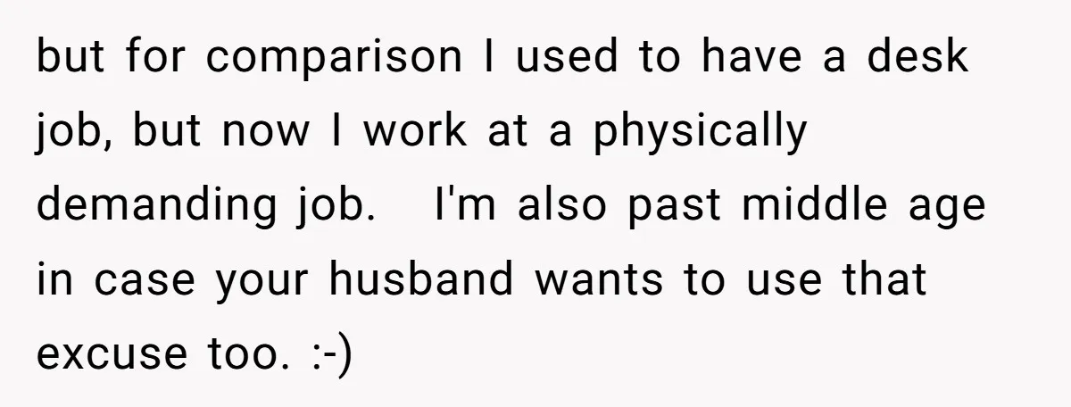 but for comparison I used to have a desk job, but now I work at a physically demanding job. I'm also past middle age in case your husband wants to...