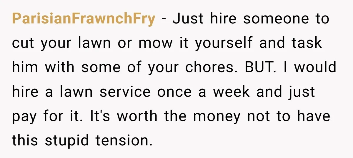 ParisianFrawnchFry − Just hire someone to cut your lawn or mow it yourself and task him with some of your chores. BUT. I would hire a lawn service once a...