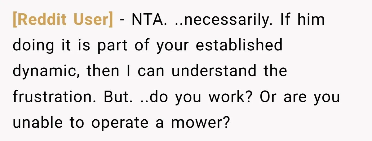 [Reddit User] − NTA. ..necessarily. If him doing it is part of your established dynamic, then I can understand the frustration. But. ..do you work? Or are you unable to...